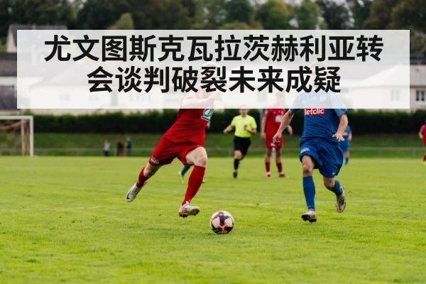 尤文图斯克瓦拉茨赫利亚转会谈判破裂未来成疑