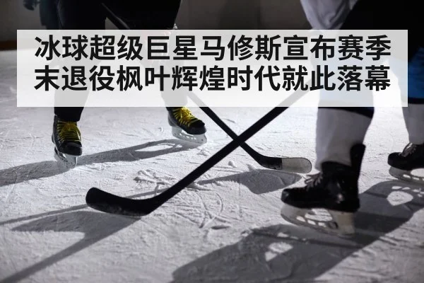冰球超级巨星马修斯宣布赛季末退役枫叶辉煌时代就此落幕